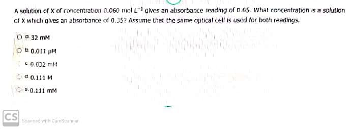 A solution of X of concentration 0.060 mol L gives an absorbance reading of D.65. What rancentration is a solution
of X which gives an absorbance of 0.35? Assume that the same optical cell is used for both readings.
O a 32 mM
Ob 0.011 pM
C0.032 mM
Oa 0.111 M
e. 0.111 mM
CS
Seanned with Camscarner
