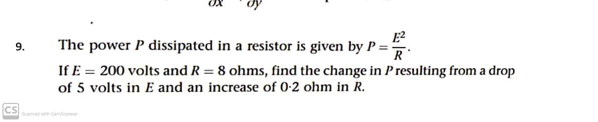 E2
The power P dissipated in a resistor is given by P =
R
9.
If E = 200 volts and R = 8 ohms, find the change in P resulting from a drop
of 5 volts in E and an increase of 0-2 ohm in R.
CS
Scanned with CamScanner
