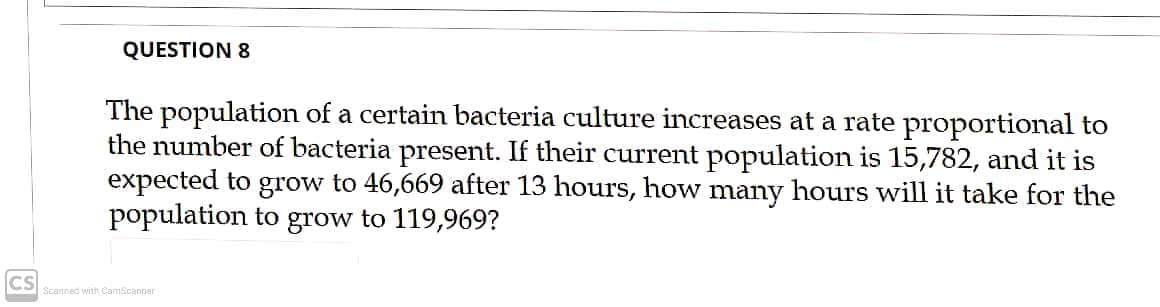 QUESTION 8
The population of a certain bacteria culture increases at a rate proportional to
the number of bacteria present. If their current population is 15,782, and it is
expected to grow to 46,669 after 13 hours, how many hours will it take for the
population to grow to 119,969?
CS
Scanned with CamScanner
