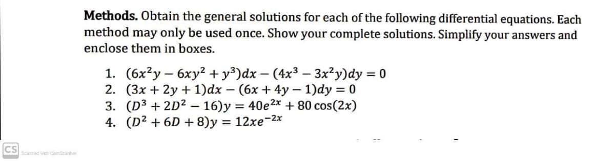 Methods. Obtain the general solutions for each of the following differential equations. Each
method may only be used once. Show your complete solutions. Simplify your answers and
enclose them in boxes.
1. (6x?у — 6ху? +у3)dx — (4x3 — 3x?у)dy %3D0
2. (3х + 2y + 1)dx — (6х + 4у — 1)dy %3D 0
3. (D3 + 2D? – 16)y = 40e2x + 80 cos(2x)
4. (D² + 6D + 8)y = 12xe-2x
CS
Scanned with CamScarner
