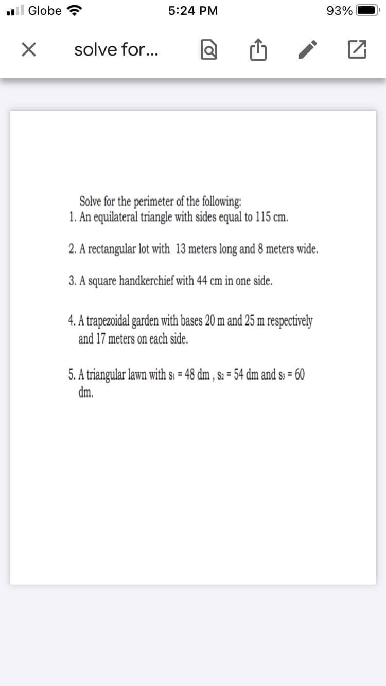 l Globe
5:24 PM
93%
solve for...
Solve for the perimeter of the following:
1. An equilateral triangle with sides equal to 115 cm.
2. A rectangular lot with 13 meters long and 8 meters wide.
3. A square handkerchief with 44 cm in one side.
4. A trapezoidal garden with bases 20 m and 25 m respectively
and 17 meters on each side.
5. A triangular lawn with si = 48 dm , s: = 54 dm and s: = 60
dm.
