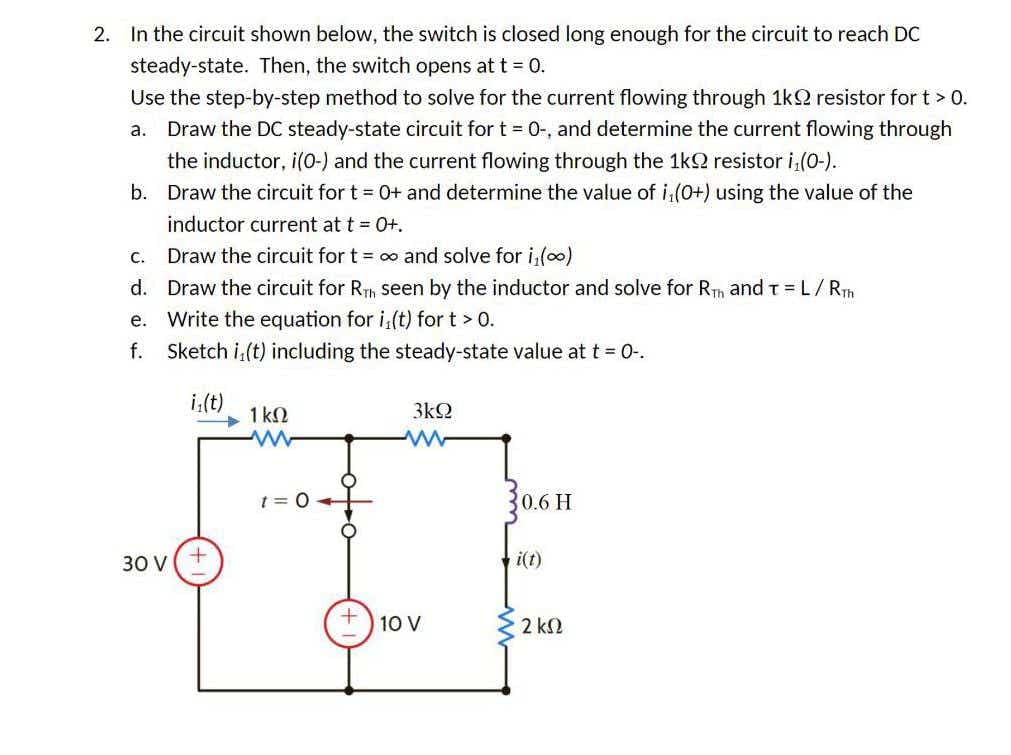 2. In the circuit shown below, the switch is closed long enough for the circuit to reach DC
steady-state. Then, the switch opens at t = 0.
Use the step-by-step method to solve for the current flowing through 1k2 resistor for t> 0.
a. Draw the DC steady-state circuit for t = 0-, and determine the current flowing through
the inductor, i(0-) and the current flowing through the 1k2 resistor i,(0-).
b. Draw the circuit for t = 0+ and determine the value of i,(0+) using the value of the
inductor current at t = 0+.
C.
Draw the circuit for t = 00 and solve for i,(o)
d. Draw the circuit for RTh seen by the inductor and solve for Rh and T=L/RT
Write the equation for i,(t) for t > 0.
f. Sketch i,(t) including the steady-state value at t = 0-.
е.
i;(t)
3kQ
1 k2
t = 0
0.6 H
30 V
i(t)
10 V
2 k2
