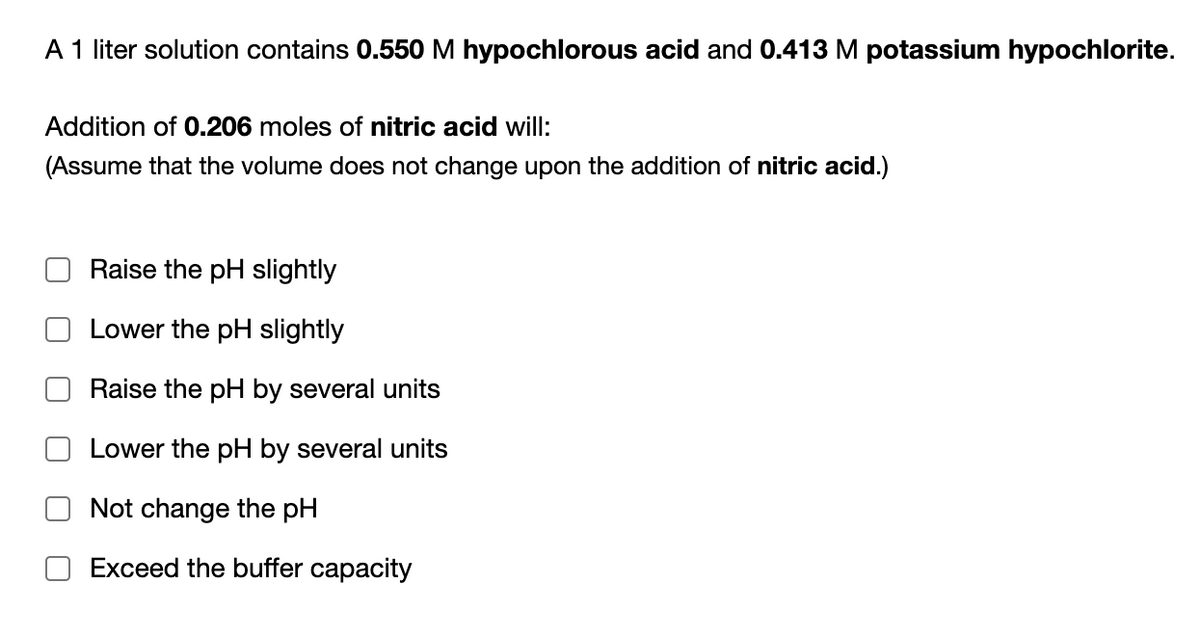 A 1 liter solution contains 0.550M hypochlorous acid and 0.413 M potassium hypochlorite.
Addition of 0.206 moles of nitric acid will:
(Assume that the volume does not change upon the addition of nitric acid.)
Raise the pH slightly
Lower the pH slightly
Raise the pH by several units
Lower the pH by several units
Not change the pH
Exceed the buffer capacity
