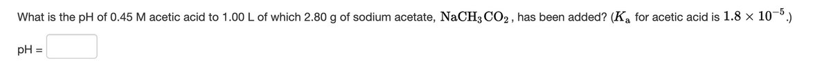 -5
What is the pH of 0.45 M acetic acid to 1.00 L of which 2.80 g of sodium acetate, NaCH3 CO2 , has been added? (Ka for acetic acid is 1.8 × 10¬º.)
pH =
