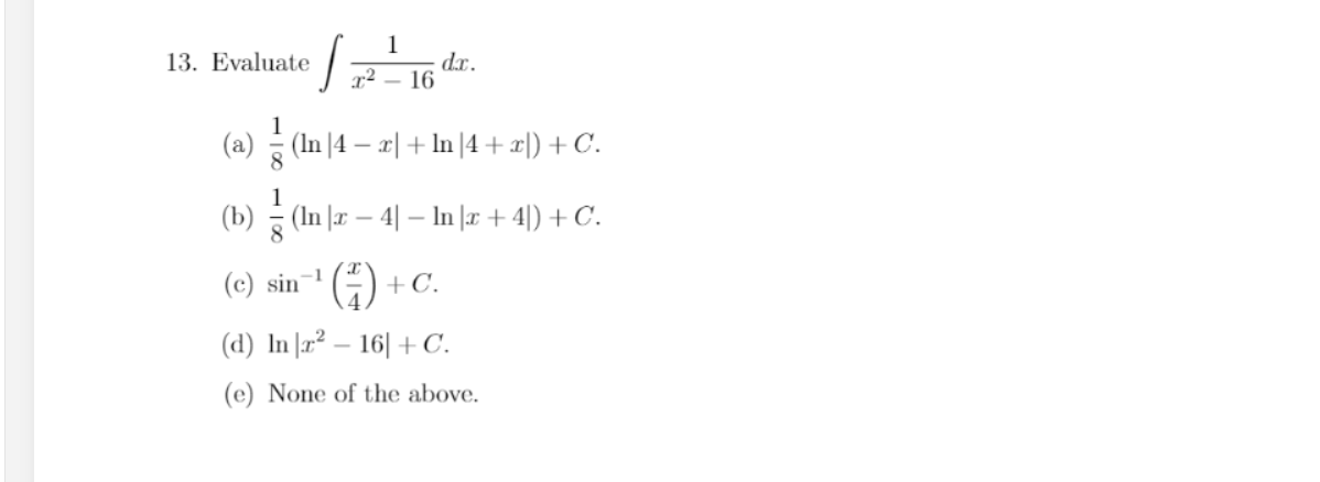 1
dx.
x² – 16
13. Evaluate
(a) (In |4 – r| + In |4 + x|) + C.
(b) (In |r – 4| – In |r + 4|) + C.
-1
(c) sin
+C.
(d) In |r² – 16| + C.
(e) None of the above.
