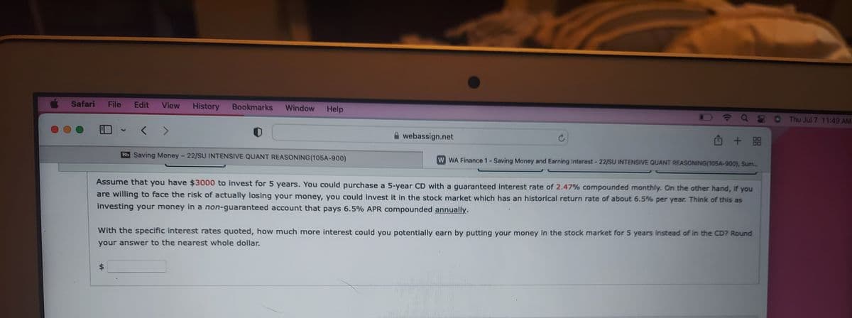 Safari File
Edit View History Bookmarks Window Help
Bb Saving Money - 22/SU INTENSIVE QUANT REASONING (105A-900)
$
webassign.net
Q8
+88
W WA Finance 1 - Saving Money and Earning Interest - 22/SU INTENSIVE QUANT REASONING(105A-900), Sum...
Assume that you have $3000 to invest for 5 years. You could purchase a 5-year CD with a guaranteed interest rate of 2.47% compounded monthly. On the other hand, if you
are willing to face the risk of actually losing your money, you could invest it in the stock market which has an historical return rate of about 6.5% per year. Think of this as
investing your money in a non-guaranteed account that pays 6.5% APR compounded annually.
With the specific interest rates quoted, how much more interest could you potentially earn by putting your money in the stock market for 5 years instead of in the CD? Round
your answer to the nearest whole dollar.
Thu Jul 7 11:49 AM