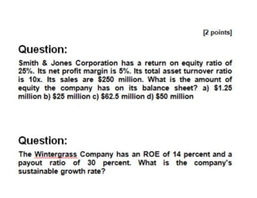 [2 points]
Question:
Smith & Jones Corporation has a return on equity ratio of
25%. Its net profit margin is 5%. Its total asset turnover ratio
is 10x. Its sales are $250 million. What is the amount of
equity the company has on its balance sheet? a) $1.25
million b) $25 million c) $62.5 million d) $50 million
Question:
The Wintergrass Company has an ROE of 14 percent and a
payout ratio of 30 percent. What is the company's
sustainable growth rate?