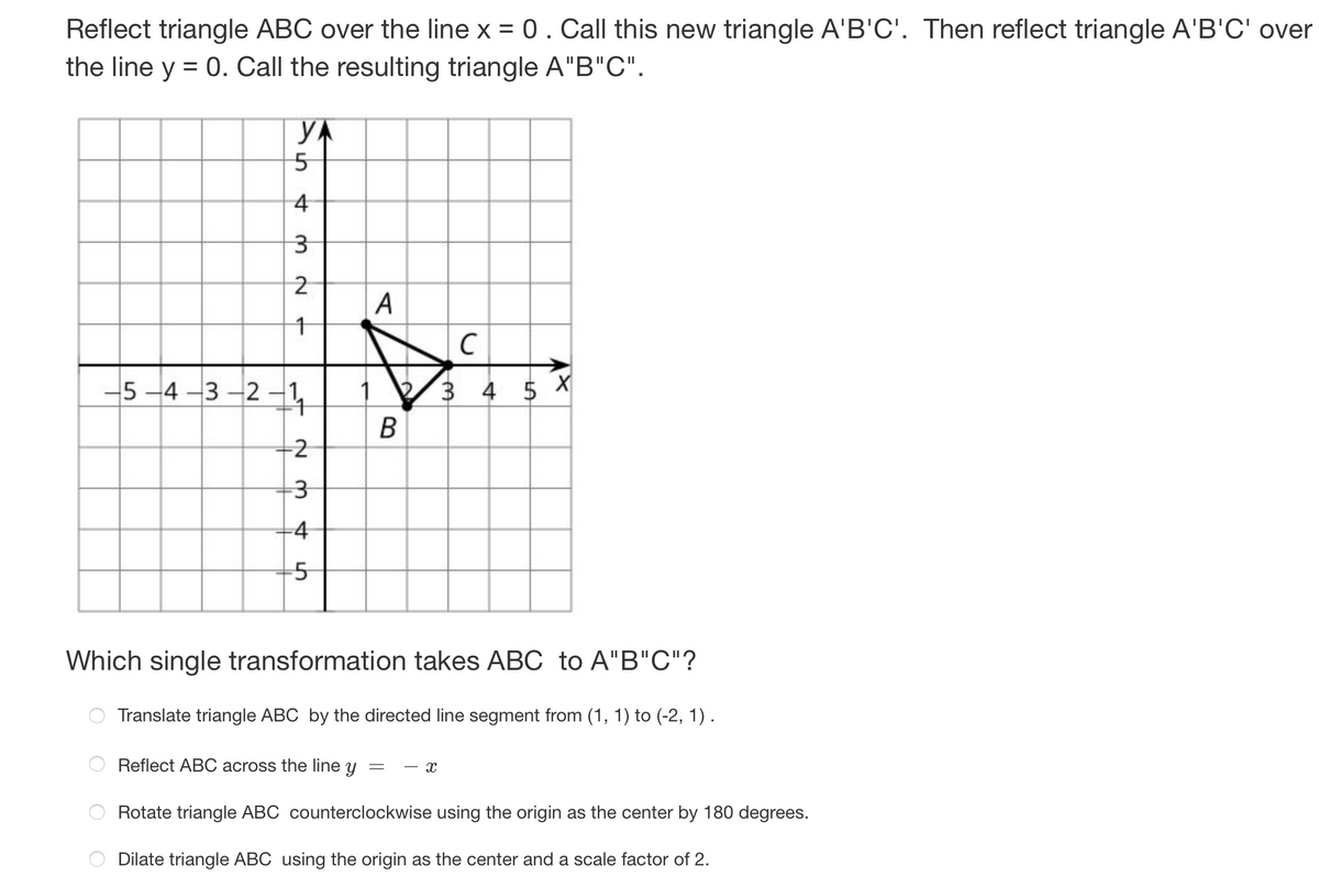 Reflect triangle ABC over the line x = 0 . Call this new triangle A'B'C'. Then reflect triangle A'B'C' over
the line y = 0. Call the resulting triangle A"B"C".
YA
5
4
3
O
N
1
-5-4-3-2-1,
N
-3
-5
A
B
Which single transformation takes ABC to A"B"C"?
Translate triangle ABC by the directed line segment from (1, 1) to (-2, 1).
Reflect ABC across the line y
Rotate triangle ABC counterclockwise using the origin as the center by 180 degrees.
Dilate triangle ABC using the origin as the center and a scale factor of 2.
=
с
3 4 5 X
X