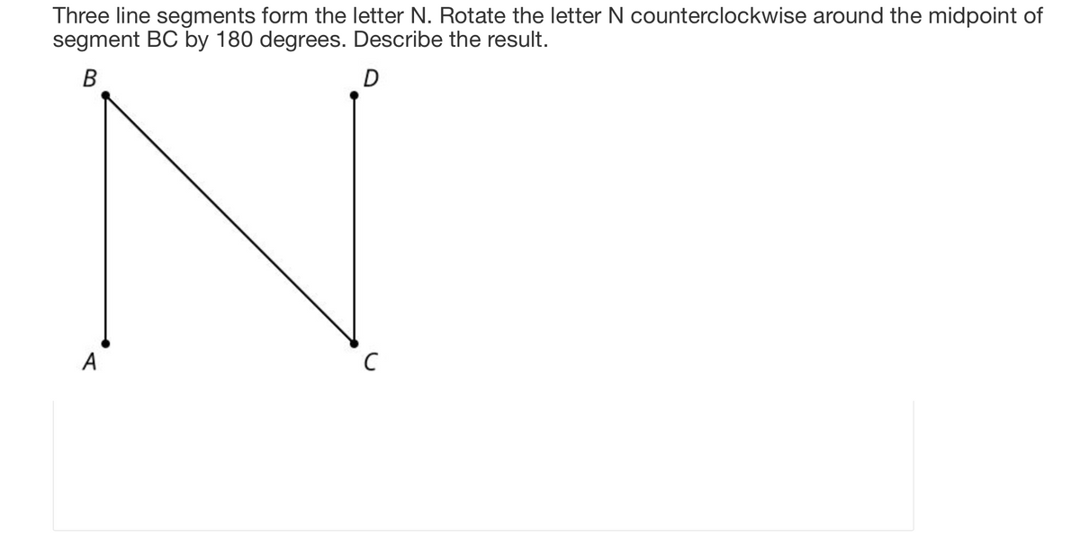 Three line segments form the letter N. Rotate the letter N counterclockwise around the midpoint of
segment BC by 180 degrees. Describe the result.
B
D
A
с