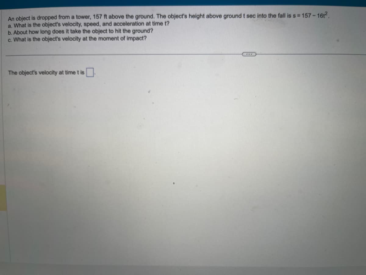 An object is dropped from a tower, 157 ft above the ground. The object's height above ground t sec into the fall is s=157-161².
a. What is the object's velocity, speed, and acceleration at time t?
b. About how long does it take the object to hit the ground?
c. What is the object's velocity at the moment of impact?
The object's velocity at time t is
...