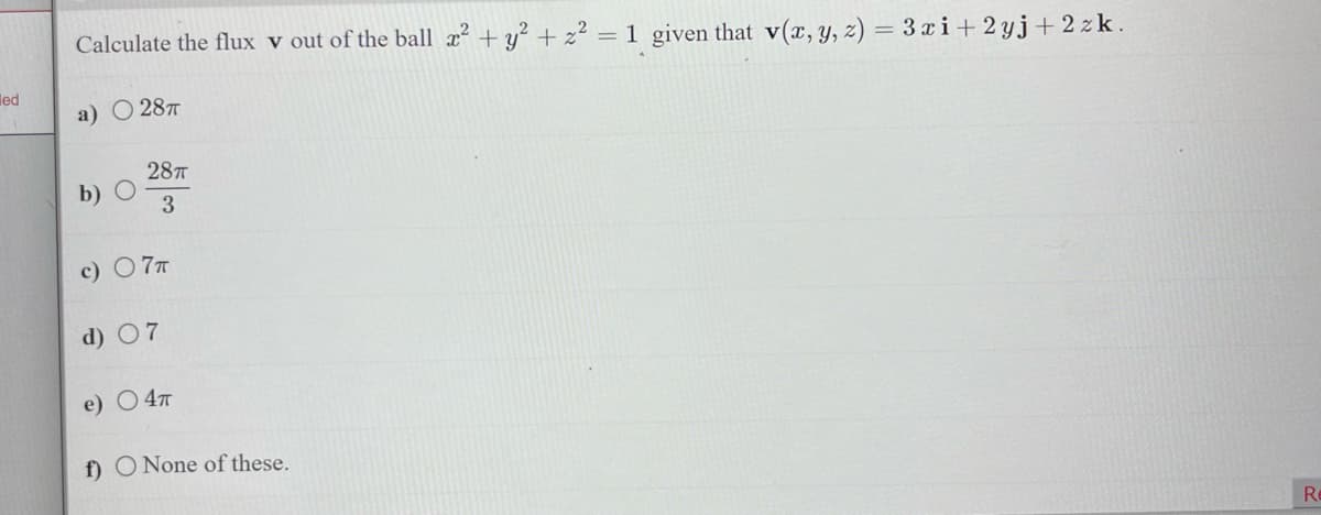 led
Calculate the flux v out of the ball x² + y² + z² = 1 given that v(x, y, z) = 3 xi + 2yj+2 zk.
a) 28T
b) O
28T
3
c) - 7T
d) 07
e) 4T
f) O None of these.
Re