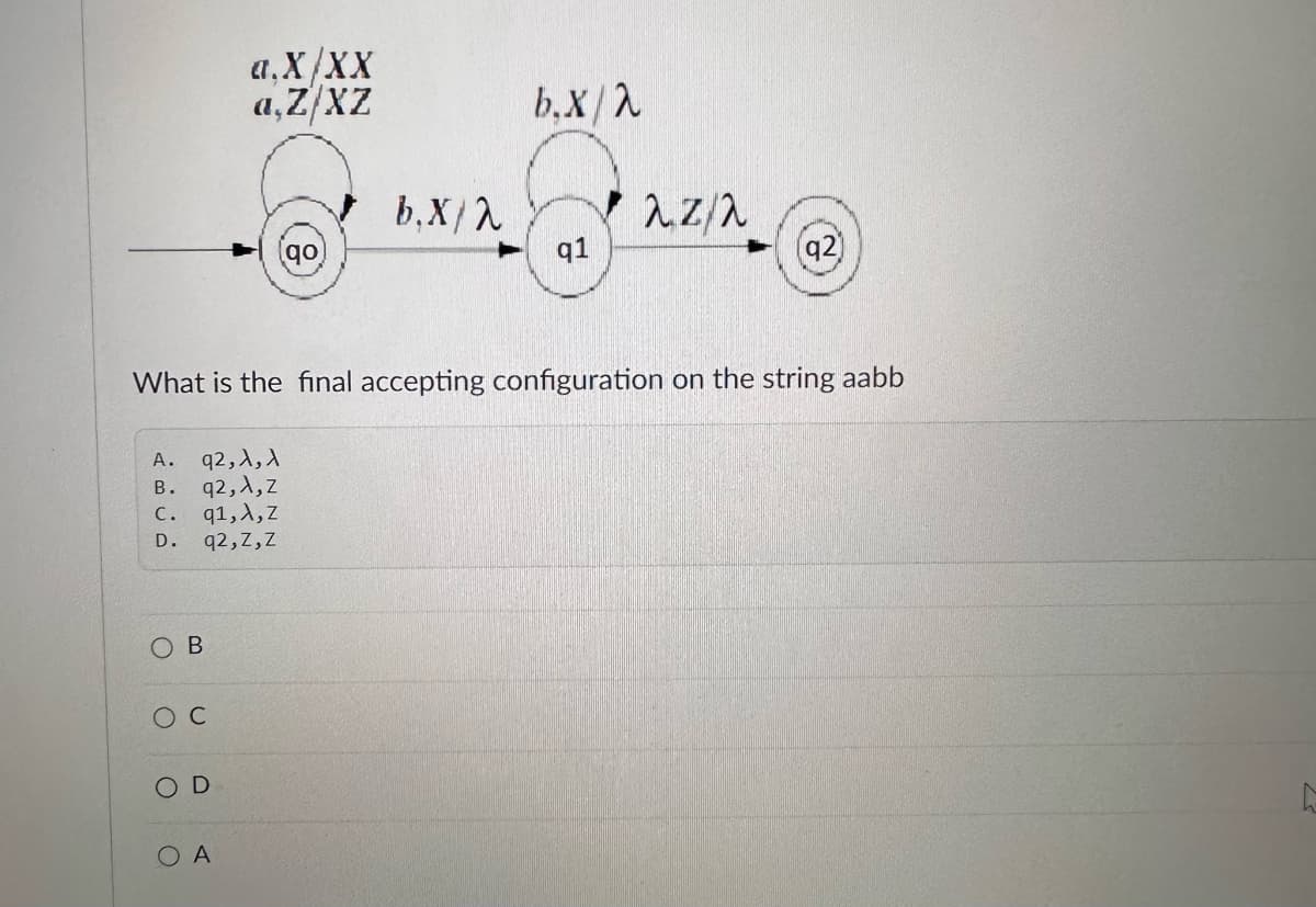 a.X/XX
a,Z/XZ
b.x/2
b.X/2
λπ/λ
go
q1
(92)
What is the final accepting configuration on the string aabb
A.
92,A,A
B.
q2,A,z
c. q1,A,Z
D.
q2,Z,Z
OB
O C
D
OA