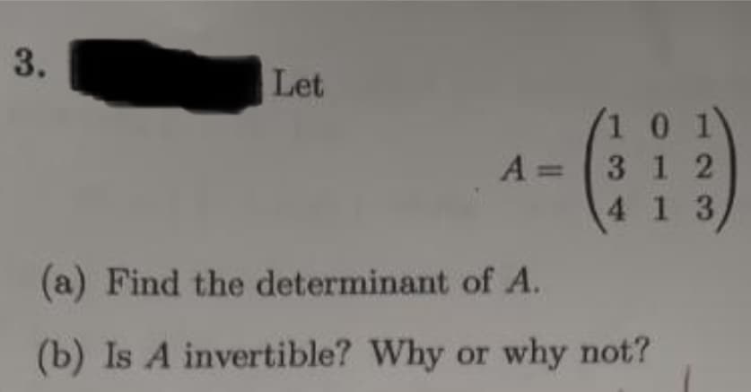 3.
Let
1 0 1
A= 3 1 2
4 1 3/
(a) Find the determinant of A.
(b) Is A invertible? Why or why not?