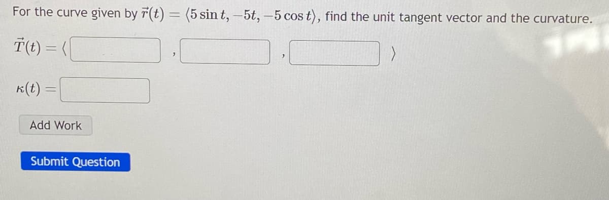 For the curve given by r(t) = (5 sin t, -5t, -5 cos t), find the unit tangent vector and the curvature.
T(t) = (
k(t) =
Add Work
Submit Question
>