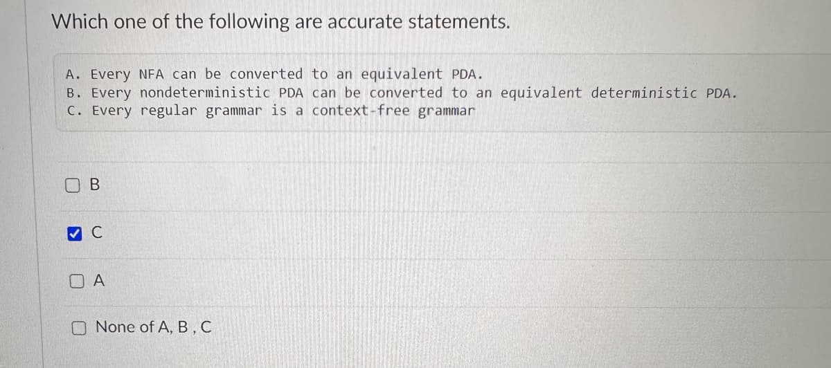 Which one of the following are accurate statements.
A. Every NFA can be converted to an equivalent PDA.
B. Every nondeterministic PDA can be converted to an equivalent deterministic PDA.
C. Every regular grammar is a context-free grammar
B
▾ C
☐ A
None of A, B, C