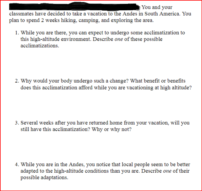 You and your
classmates have decided to take a vacation to the Andes in South America. You
plan to spend 2 weeks hiking, camping, and exploring the area.
1. While you are there, you can expect to undergo some acclimatization to
this high-altitude environment. Describe one of these possible
acclimatizations.
2. Why would your body undergo such a change? What benefit or benefits
does this acclimatization afford while you are vacationing at high altitude?
3. Several weeks after you have returned home from your vacation, will you
still have this acclimatization? Why or why not?
4. While you are in the Andes, you notice that local people seem to be better
adapted to the high-altitude conditions than you are. Describe one of their
possible adaptations.