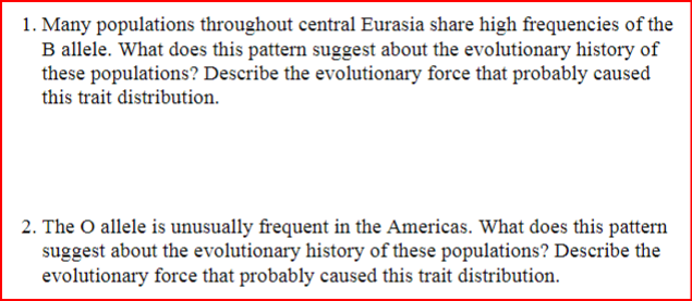 1. Many populations throughout central Eurasia share high frequencies of the
B allele. What does this pattern suggest about the evolutionary history of
these populations? Describe the evolutionary force that probably caused
this trait distribution.
2. The O allele is unusually frequent in the Americas. What does this pattern
suggest about the evolutionary history of these populations? Describe the
evolutionary force that probably caused this trait distribution.