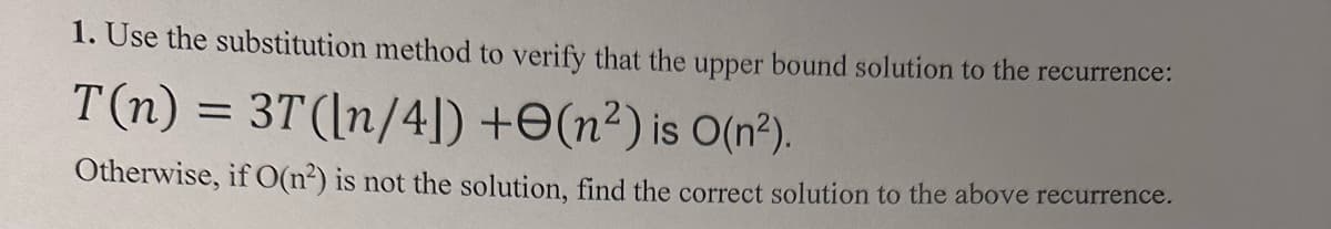 1. Use the substitution method to verify that the upper bound solution to the recurrence:
T(n) = 3T ([n/4])+(n²) is O(n²).
Otherwise, if O(n²) is not the solution, find the correct solution to the above recurrence.