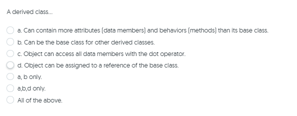 A derived class.
a. Can contain more attributes (data members) and behaviors (methods) than its base class.
b. Can be the base class for other derived classes.
c. Object can access all data members with the dot operator.
d. Object can be assigned to a reference of the base class.
a, b only.
a,b,d only.
All of the above.
O O O O
