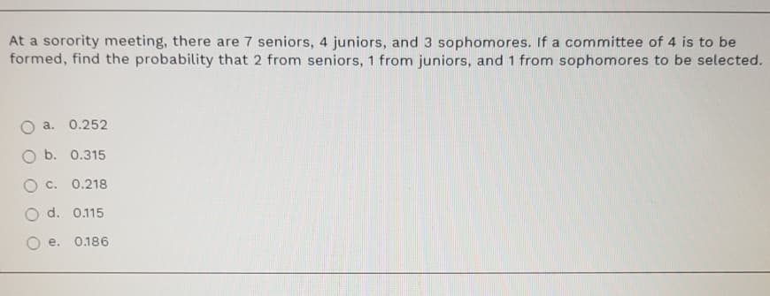 At a sorority meeting, there are 7 seniors, 4 juniors, and 3 sophomores. If a committee of 4 is to be
formed, find the probability that 2 from seniors, 1 from juniors, and 1 from sophomores to be selected.
a.
0.252
O b. 0.315
0.218
O d. 0.115
e.
0.186
