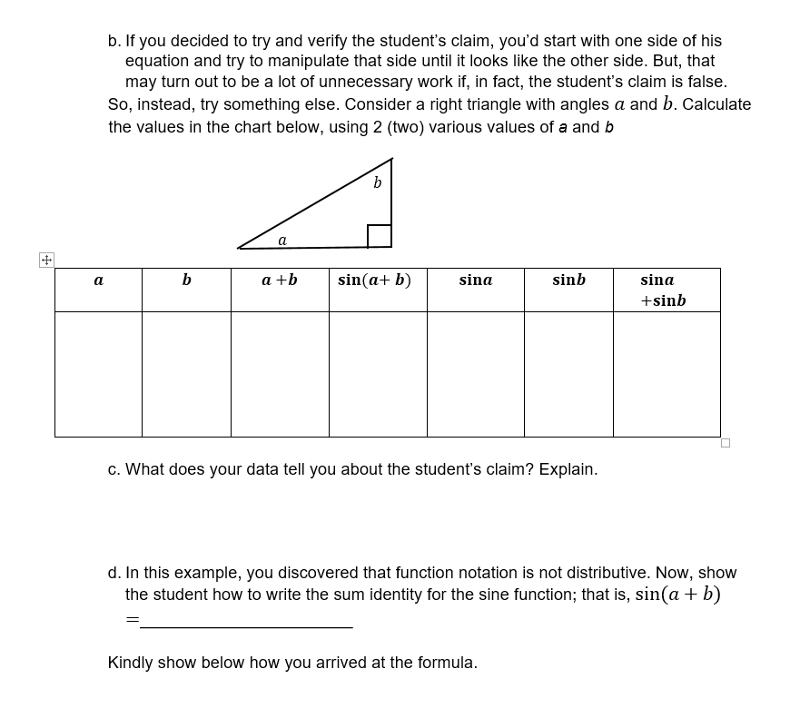 b. If you decided to try and verify the student's claim, you'd start with one side of his
equation and try to manipulate that side until it looks like the other side. But, that
may turn out to be a lot of unnecessary work if, in fact, the student's claim is false.
So, instead, try something else. Consider a right triangle with angles a and b. Calculate
the values in the chart below, using 2 (two) various values of a and b
b
a
b
a +b
sin(a+ b)
sina
sinb
sina
a
+sinb
c. What does your data tell you about the student's claim? Explain.
d. In this example, you discovered that function notation is not distributive. Now, show
the student how to write the sum identity for the sine function; that is, sin(a + b)
Kindly show below how you arrived at the formula.
