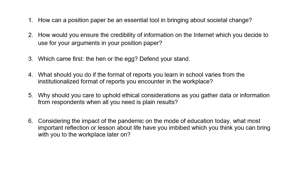 1. How can a position paper be an essential tool in bringing about societal change?
2. How would you ensure the credibility of information on the Internet which you decide to
use for your arguments in your position paper?
3. Which came first: the hen or the egg? Defend your stand.
4. What should you do if the format of reports you learn in school varies from the
institutionalized format of reports you encounter in the workplace?
5. Why should you care to uphold ethical considerations as you gather data or information
from respondents when all you need is plain results?
6. Considering the impact of the pandemic on the mode of education today, what most
important reflection or lesson about life have you imbibed which you think you can bring
with you to the workplace later on?
