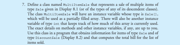 7. Define a class named MultiItemSale that represents a sale of multiple items of
type Sale given in Display 8.1 (or of the types of any of its descendent classes).
The class MultiItemSale will have an instance variable whose type is Sale [1,
which will be used as a partially filled array. There will also be another instance
variable of type int that keeps track of how much of this array is currently used.
The exact details on methods and other instance variables, if any, are up to you.
Use this class in a program that obtains information for items of type Sale and of
type DiscountSale (Display 8.2) and that computes the total bill for the list of
items sold.
