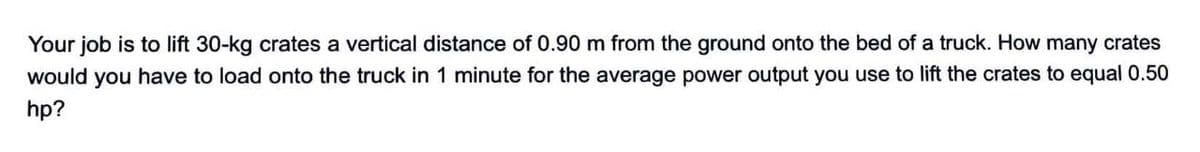 Your job is to lift 30-kg crates a vertical distance of 0.90 m from the ground onto the bed of a truck. How many crates
would you have to load onto the truck in 1 minute for the average power output you use to lift the crates to equal 0.50
hp?