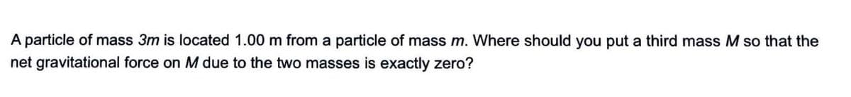 A particle of mass 3m is located 1.00 m from a particle of mass m. Where should you put a third mass M so that the
net gravitational force on M due to the two masses is exactly zero?