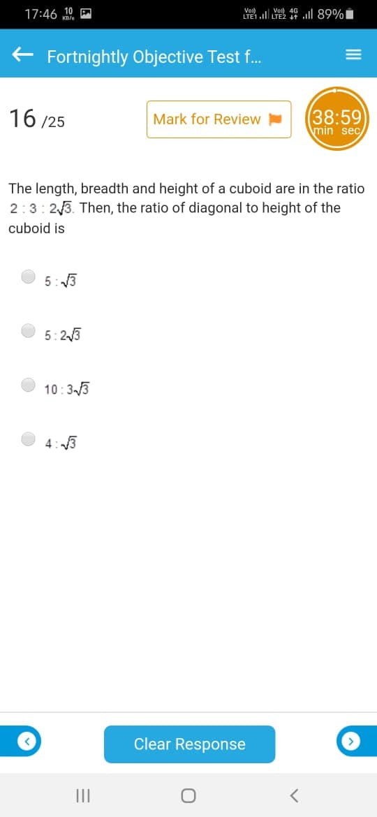Vol)
LYETl YE2 19 ll 89%
Vo)
17:46 10
+ Fortnightly Objective Test f..
16 /25
(38:59
min sec
Mark for Review
The length, breadth and height of a cuboid are in the ratio
2:3: 23. Then, the ratio of diagonal to height of the
cuboid is
5: 3
5:23
10:33
4: 3
Clear Response
II
