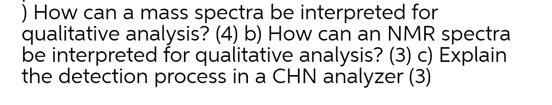 ) How can a mass spectra be interpreted for
qualitative analysis? (4) b) How can an NMR spectra
be interpreted for qualitative analysis? (3) c) Explain
the detection process in a CHN analyzer (3)
