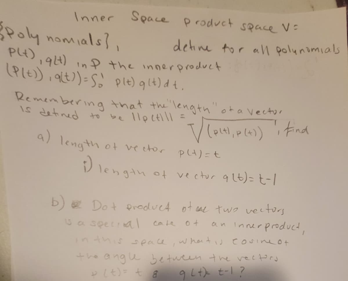 Inner
Space product space V=
Poly nomials?,
detine tor all polunamials
P4)
PG),94) inP the innerproduct
(PLE) , 9t)=S
plt) glt) dt,
Remembering that the length" ot a vector
be llpctill =
IS detined to
tind
a) length ot ve etor
P4)=t
D length ot vectur qlt)= t-
b) e Dot product of cal two vectors
an Innerproduct,
cale
3a special
nthis
w ha tiJ
Cosine ot
seace
the angu between the vectord
としも)七a
9Lt) t-1 ?
