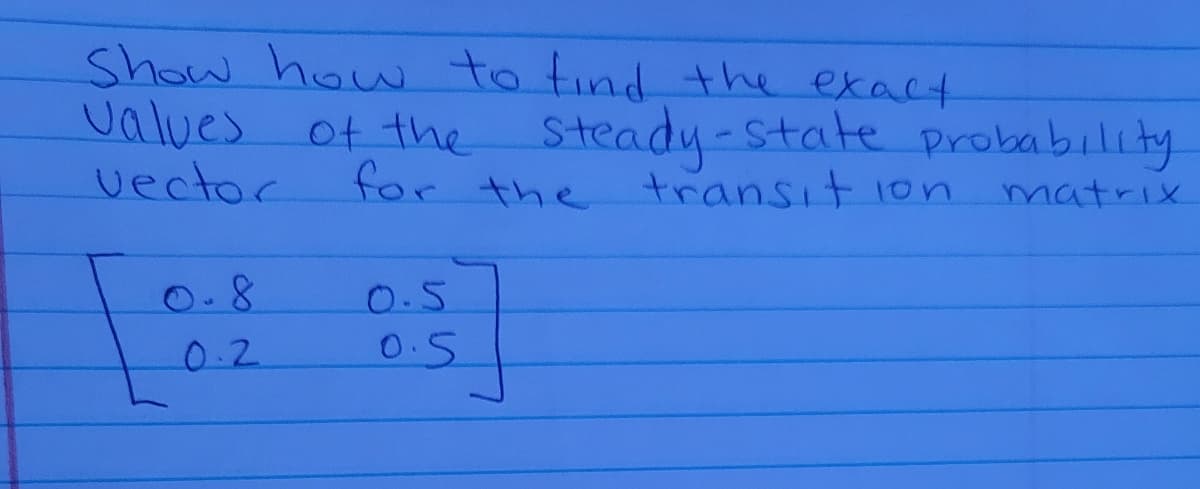 Show how to tind the exact
values of the Steady-state probability
vector
the transit ion
matrix
0.8
0.5
0.2
0.5
