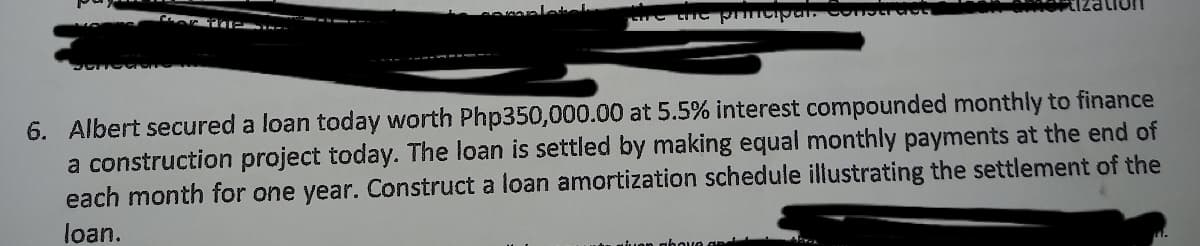 mplete
6. Albert secured a loan today worth Php350,000.00 at 5.5% interest compounded monthly to finance
a construction project today. The loan is settled by making equal monthly payments at the end of
each month for one year. Construct a loan amortization schedule illustrating the settlement of the
loan.
n wiuon gbove aad
