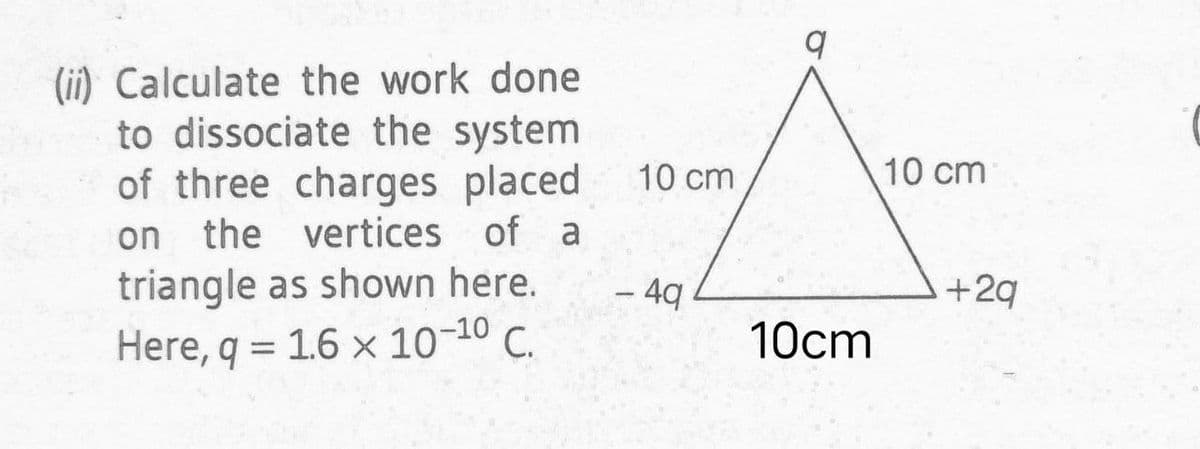 (ii) Calculate the work done
to dissociate the system
of three charges placed
the vertices of a
10 cm
10 cm
on
triangle as shown here.
Here, q = 1.6 x 10-10 C.
+2q
– 4q
10cm
%3D
