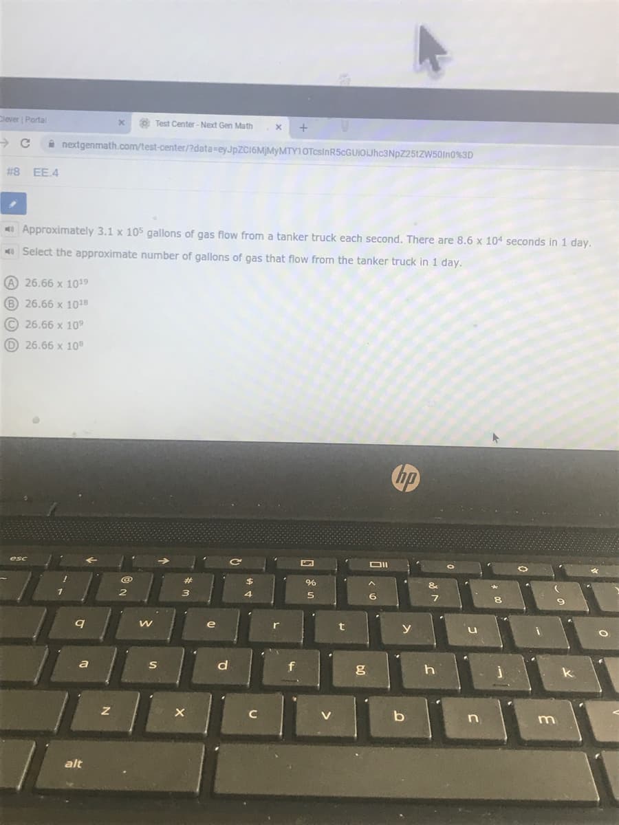 Clever Portal
Test Center - Next Gen Math
i nextgenmath.com/test-center/?data=eyJpZC16MjMyMTY10TcsInR5cGUIOJhc3NpZ25tZW50In0%3D
#8 EE.4
Approximately 3.1 x 105 gallons of gas flow from a tanker truck each second. There are 8.6 x 104 seconds in 1 day.
O Select the approximate number of gallons of gas that flow from the tanker truck in 1 day.
A 26.66 x 1019
B 26.66 x 1018
© 26.66 x 109
26.66 x 108
hp
esc
DII
&
r
f
V
b
n
m
alt
