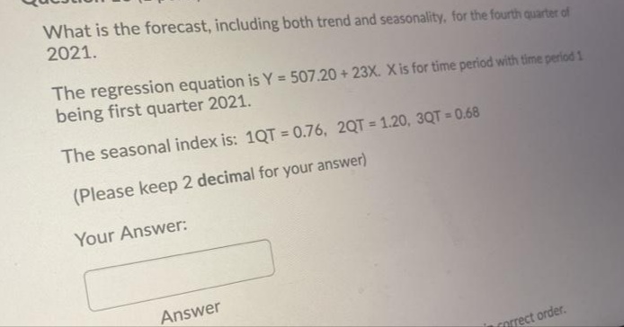 What is the forecast, including both trend and seasonality, for the fourth quarter of
2021.
The regression equation is Y = 507.20 + 23X. X is for time period with time period 1
being first quarter 2021.
The seasonal index is: 1QT = 0.76, 2QT = 1.20, 3QT = 0.68
(Please keep 2 decimal for your answer)
Your Answer:
Answer
forrect order.
