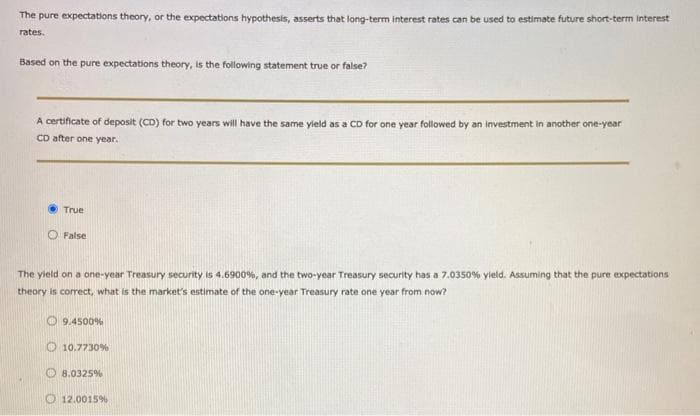 The pure expectations theory, or the expectations hypothesis, asserts that long-term interest rates can be used to estimate future short-term interest
rates.
Based on the pure expectations theory, is the following statement true or false?
A certificate of deposit (CD) for two years will have the same yield as a CD for one year followed by an investment in another one-year
CD after one year.
True
O False
The yield on a one-year Treasury security is 4.6900%, and the two-year Treasury security has a 7.0350% yield. Assuming that the pure expectations
theory is correct, what is the market's estimate of the one-year Treasury rate one year from now?
O 9.4500%
O 10.7730%
O 8.0325%
O 12.0015%
