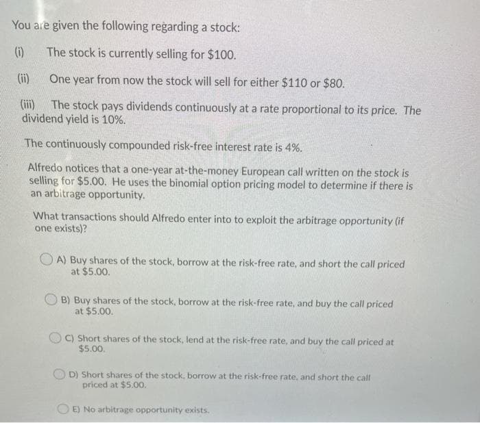 You are given the following regarding a stock:
(i)
The stock is currently selling for $100.
(ii)
One year from now the stock will sell for either $110 or $80.
(iii)
The stock pays dividends continuously at a rate proportional to its price. The
dividend yield is 10%.
The continuously compounded risk-free interest rate is 4%.
Alfredo notices that a one-year at-the-money European call written on the stock is
selling for $5.00. He uses the binomial option pricing model to determine if there is
an arbitrage opportunity.
What transactions should Alfredo enter into to exploit the arbitrage opportunity (if
one exists)?
O A) Buy shares of the stock, borrow at the risk-free rate, and short the call priced
at $5.00.
B) Buy shares of the stock, borrow at the risk-free rate, and buy the call priced
at $5.00.
C) Short shares of the stock, lend at the risk-free rate, and buy the call priced at
$5.00.
D) Short shares of the stock, borrow at the risk-free rate, and short the call
priced at $5.00.
E) No arbitrage opportunity exists.
