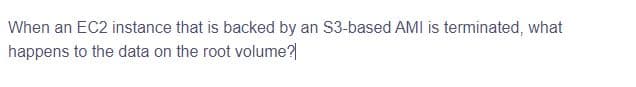 When an EC2 instance that is backed by an S3-based AMI is terminated, what
happens to the data on the root volume?