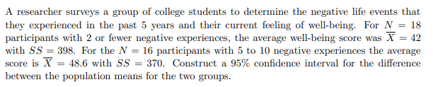 A researcher surveys a group of college students to determine the negative life events that
they experienced in the past 5 years and their current feeling of well-being. For N = 18
participants with 2 or fewer negative experiences, the average well-being score was X = 42
with SS=398. For the N = 16 participants with 5 to 10 negative experiences the average
score is X= 48.6 with SS = 370. Construct a 95% confidence interval for the difference
between the population means for the two groups.