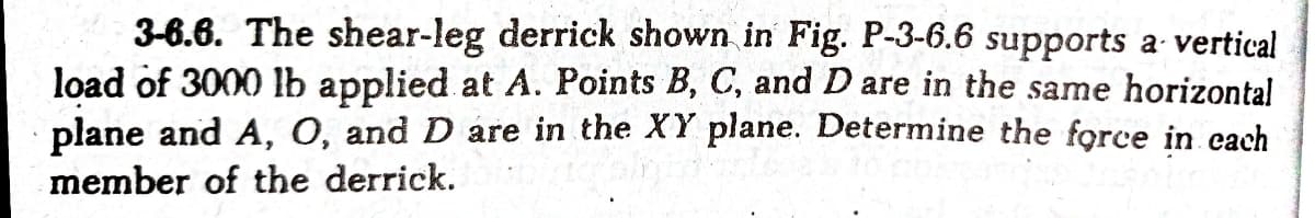 3-6.6. The shear-leg derrick shown in Fig. P-3-6.6 supports a vertical
load of 3000 lb applied at A. Points B, C, and D are in the same horizontal
plane and A, O, and D are in the XY plane. Determine the force in each
member of the derrick.
