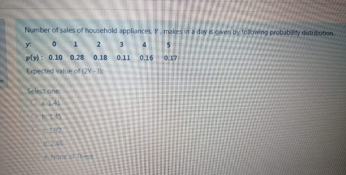 Number of sales of household appliances, Y,makes in a day is given by following probability distribution.
y.
p(y): 0.10
0.28
0.18
0.11
0.16
0.17
Expected value of (2Y-3);
Select one:
Oa.1.41
b.1.45
c.1,92
d. 246.
e. None of These.
2.
