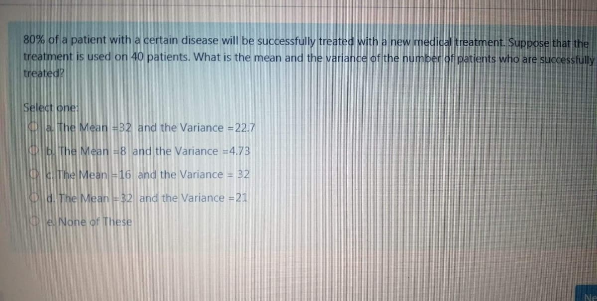 80% of a patient with a certain disease will be successfully treated with a new medical treatment. Suppose that the
treatment is used on 40 patients. What is the mean and the variance of the number of patients who are successfully
treated?
Select one:
Oa. The Mean =32 and the Variance 22.7
Ob. The Mean 8 and the Variance =4.73
Oc The Mean =16 and the Variance = 32
Od. The Mean =32 and the Variance =21
Oe. None of These
