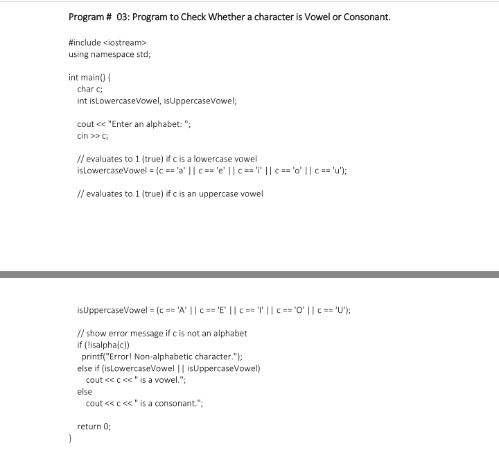 Program # 03: Program to Check Whether a character is Vowel or Consonant.
#include <iostream>
using namespace std;
int main() {
char c;
int isLowercaseVowel, isUppercaseVowel;
cout < "Enter an alphabet: ";
cin >> c;
// evaluates to 1 (true) if c is a lowercase vowel
isLowercaseVowel = (c == 'a' || c == 'e' ||c == i' || c == 'o' || c == 'u');
// evaluates to 1 (true) if c is an uppercase vowel
isUppercaseVowel = (c == 'A' || c == 'E' || == '" || c == 'O' ||c == 'U');
// show error message if c is not an alphabet
if (lisalpha(c))
printf("Error! Non-alphabetic character.");
else if (isLowercaseVowel || isUppercaseVowel)
cout <<c<«< "is a vowel.";
else
cout <« c« " is a consonant.";
return 0;
