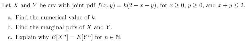 Let X and Y be crv with joint pdf f(x, y) = k(2 - x - y), for x ≥ 0, y ≥ 0, and x + y ≤ 2.
a. Find the numerical value of k.
b. Find the marginal pdfs of X and Y.
c. Explain why E[X"] = E[Y"] for n € N.