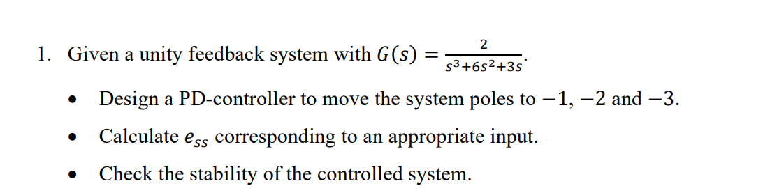 2
1. Given a unity feedback system with G(s) : S3+6s²+3s
●
Design a PD-controller to move the system poles to -1, -2 and -3.
Calculate es corresponding to an appropriate input.
Check the stability of the controlled system.