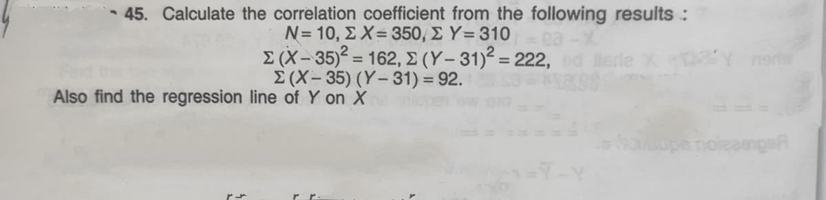 45. Calculate the correlation coefficient from the following results :
N- 10, Σ X= 350 Σ Υ- 310
Σ (X-35= 162, Σ (Y- 31)? = 222
E (X-35) (Y-31) = 92.
erlw
%3D
%3D
Also find the regression line of Y on X
