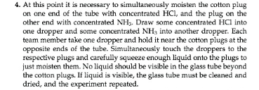 4. At this point it is necessary to simultaneously moisten the cotton plug
on one end of the tube with concentrated HCI, and the plug on the
other end with concentrated NH3. Draw some concentrated HCl into
one dropper and some concentrated NHs into another dropper. Each
team member take one dropper and hold it near the cotton plugs at the
opposite ends of the tube. Simultaneously touch the droppers to the
respective plugs and carefully squeeze enough liquid onto the plugs to
just moisten them. No liquid should be visible in the glass tube beyond
the cotton plugs. If liquid is visible, the glass tube must be cleaned and
dried, and the experiment repeated.
