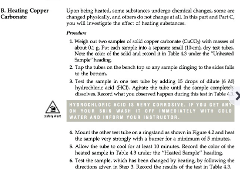 B. Heating Copp
Carbonate
Upon being heated, some substances undergo chemical changes, some are
changed physically, and others do not change at all In this part and Part C,
you
Procedure
will investigate the
effect of heating substances.
1. Weigh out two samples of solid copper carbonate (CuCO
with masses of
about 0.1 g. Put each sample into a separate small (10-cm), dry test tubes
Note the color of the soid and record it in Table 43 under the "Unheated
Sample" heading
2. Tap the tubes on the bench top so any sample clinging to the sides falls
to the bottom.
3. Test the sample in one test tube by adding 15 drops of dilute (6 M)
hydrochloric acid (HCl). Agitate the tube until the sample completely
disalves. Record what you observed happen during this lest in Table 4.3
HYDROCHLORIC ACID IS VERY CORROSIVE. IF YOU GET AN
ON YOUR SKIN WASH IT OFF IMMEDIATELY WITH COLD
WATER AND INFORM YOUR INSTRUCTOR
4. Mount the other test tube on a ringstand as shown in Figure 4.2 and heat
the sample very strongly with a burner for a minimum of 5 minutes.
5. Allow the tube to cool for at least 10 minutes. Record the color of the
heated sample in Table 4.3 under the "Heated Sample" heading.
6. Test the sample, which has been changed by heating, by following the
directions given in Step 3. Record the results of the test in Table 4.3.
